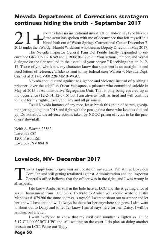Nevada Department of Corrections stratagem continues hiding the truth - September 2017 e e i e e e e o e GRS Yt ot e e il ki par sy o e g At o BT i e N RS Keith A. Warren 23562 Lovelock CC 1200 Prison Rd. Lovelock, NV 89419 Lovelock, NV- December 2017 s is Tippy here to give you an update on my status. I’m sill at Lovelock Corr. Ctr. and still getting retaliated against. Administration and the Inspector General’s office believes that the officer was in the right, and I was wrong in all aspects. I do know Amber is still in the hole here at LCC and she is getting a lot of sexual harassment from LCC c/o’s. To write to Amber you should write to Justin Mendoza #1079266 the same addsess as myself. I want to shout out to Amber and let her know I love her and will always be there for her anywhere she goes. | also want to shout out to Daisy and to let her know I am always here for her. Daisy, I will be sending out a letter. 1 want everyone to know that my civil case number is Tipton vs. Guice 3:17-CU-00032RCJ-UPC and still waiting on the court. I do plan on doing another lawsuit on LCC. Peace out Tippy! Page 50